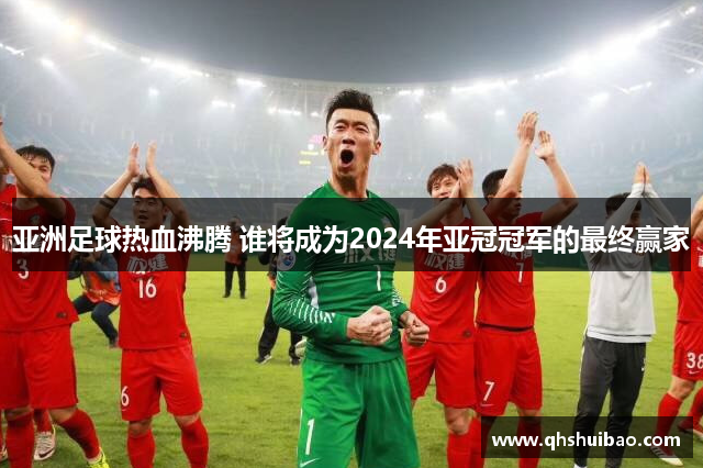 亚洲足球热血沸腾 谁将成为2024年亚冠冠军的最终赢家