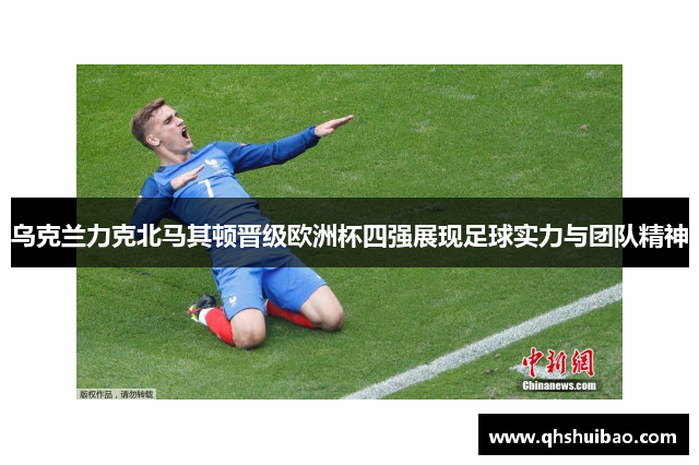 乌克兰力克北马其顿晋级欧洲杯四强展现足球实力与团队精神