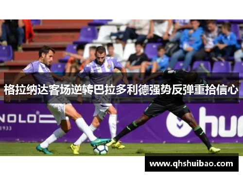格拉纳达客场逆转巴拉多利德强势反弹重拾信心
