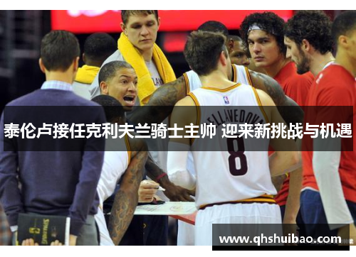 泰伦卢接任克利夫兰骑士主帅 迎来新挑战与机遇