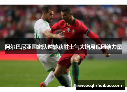 阿尔巴尼亚国家队逆转获胜士气大增展现团结力量