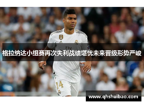 格拉纳达小组赛再次失利战绩堪忧未来晋级形势严峻