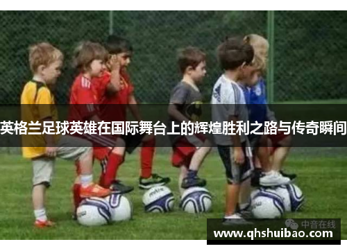 英格兰足球英雄在国际舞台上的辉煌胜利之路与传奇瞬间