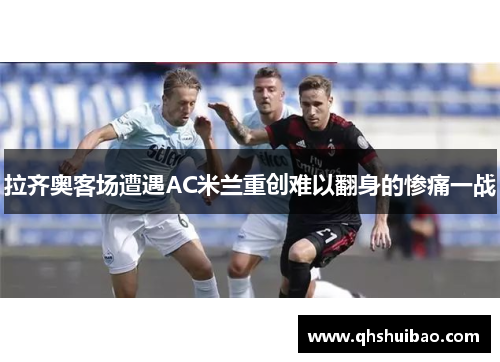 拉齐奥客场遭遇AC米兰重创难以翻身的惨痛一战