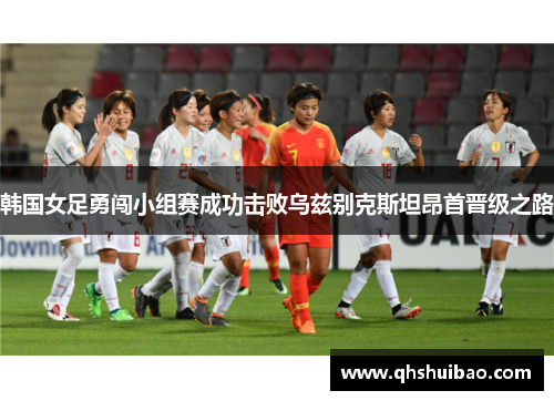 韩国女足勇闯小组赛成功击败乌兹别克斯坦昂首晋级之路