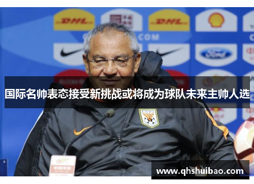 国际名帅表态接受新挑战或将成为球队未来主帅人选