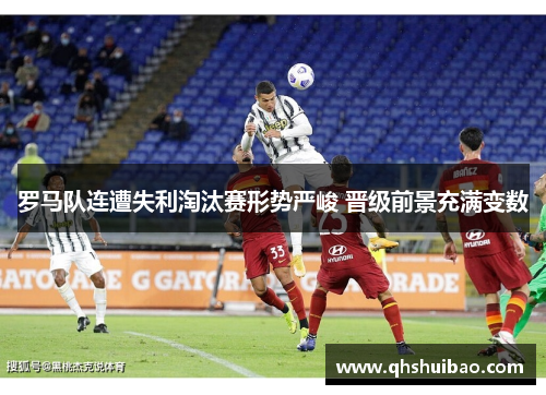 罗马队连遭失利淘汰赛形势严峻 晋级前景充满变数